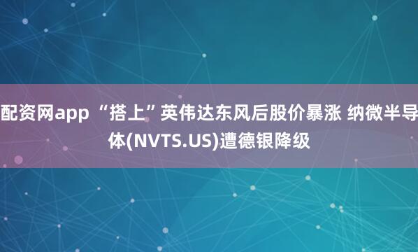 配资网app “搭上”英伟达东风后股价暴涨 纳微半导体(NVTS.US)遭德银降级