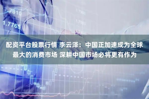 配资平台股票行情 李云泽：中国正加速成为全球最大的消费市场 深耕中国市场必将更有作为