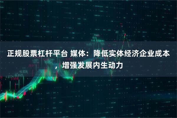 正规股票杠杆平台 媒体：降低实体经济企业成本，增强发展内生动力