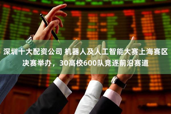 深圳十大配资公司 机器人及人工智能大赛上海赛区决赛举办，30高校600队竞逐前沿赛道