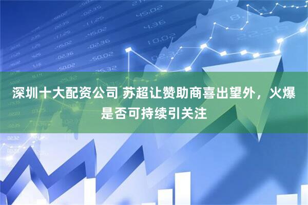深圳十大配资公司 苏超让赞助商喜出望外，火爆是否可持续引关注