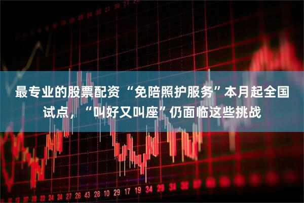 最专业的股票配资 “免陪照护服务”本月起全国试点，“叫好又叫座”仍面临这些挑战