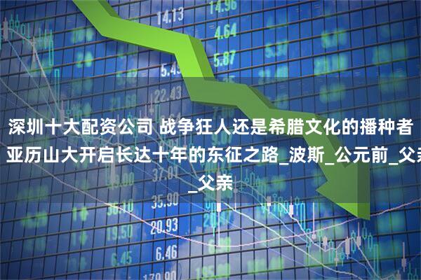 深圳十大配资公司 战争狂人还是希腊文化的播种者？亚历山大开启长达十年的东征之路_波斯_公元前_父亲