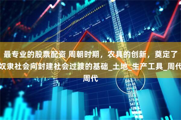 最专业的股票配资 周朝时期，农具的创新，奠定了奴隶社会向封建社会过渡的基础_土地_生产工具_周代