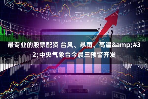 最专业的股票配资 台风、暴雨、高温&#32;中央气象台今晨三预警齐发