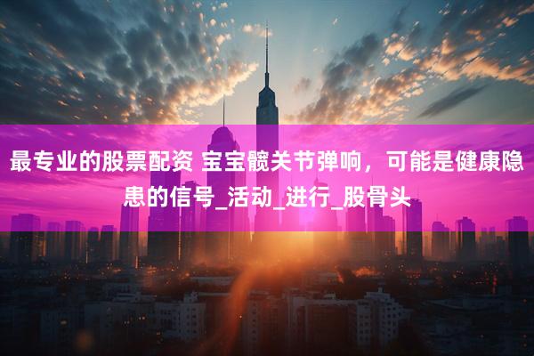 最专业的股票配资 宝宝髋关节弹响，可能是健康隐患的信号_活动_进行_股骨头