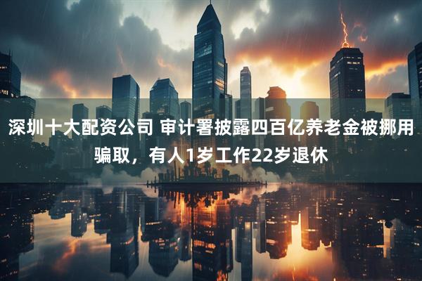 深圳十大配资公司 审计署披露四百亿养老金被挪用骗取，有人1岁工作22岁退休