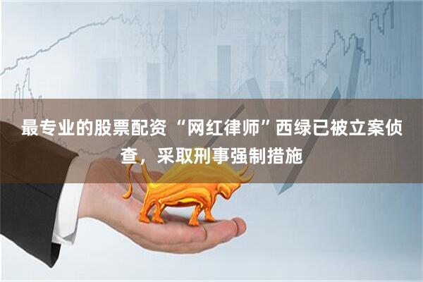 最专业的股票配资 “网红律师”西绿已被立案侦查，采取刑事强制措施