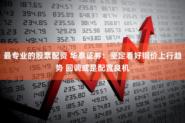 最专业的股票配资 华泰证券：坚定看好铜价上行趋势 回调或是配置良机