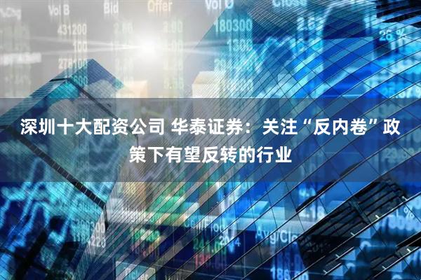 深圳十大配资公司 华泰证券：关注“反内卷”政策下有望反转的行业