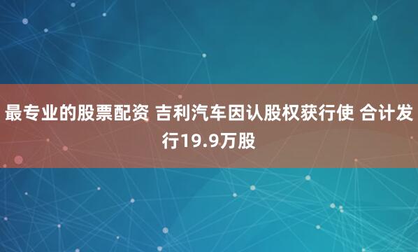 最专业的股票配资 吉利汽车因认股权获行使 合计发行19.9万股