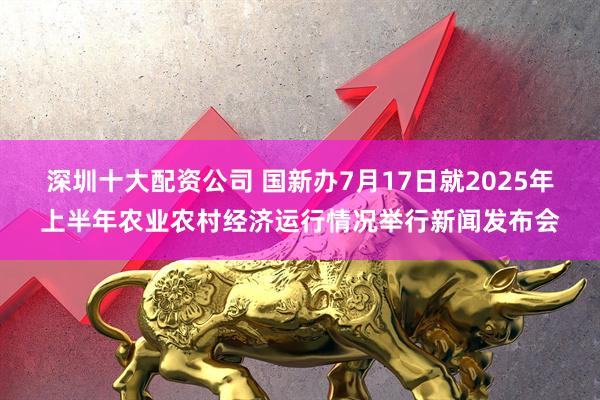 深圳十大配资公司 国新办7月17日就2025年上半年农业农村经济运行情况举行新闻发布会