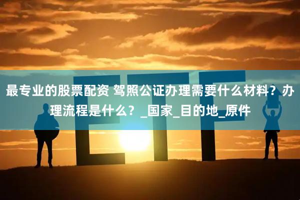 最专业的股票配资 驾照公证办理需要什么材料？办理流程是什么？_国家_目的地_原件