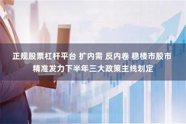 正规股票杠杆平台 扩内需 反内卷 稳楼市股市 精准发力下半年三大政策主线划定