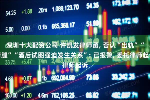 深圳十大配资公司 许凯发律师函, 否认“出轨”“劈腿”“酒后试图强迫发生关系”: 已报警, 委托律师起诉