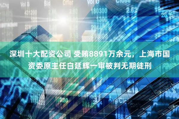 深圳十大配资公司 受贿8891万余元，上海市国资委原主任白廷辉一审被判无期徒刑