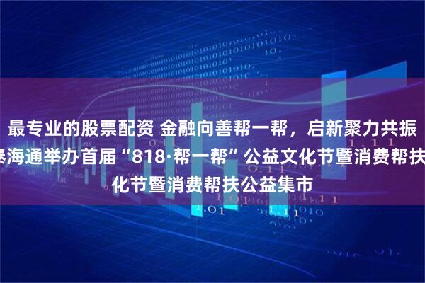 最专业的股票配资 金融向善帮一帮，启新聚力共振兴——国泰海通举办首届“818·帮一帮”公益文化节暨消费帮扶公益集市