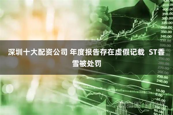 深圳十大配资公司 年度报告存在虚假记载  ST香雪被处罚