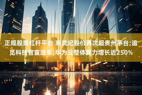 正规股票杠杆平台 寒武纪股价再次超贵州茅台;追觅科技官宣造车;华为云整体算力增长近250%
