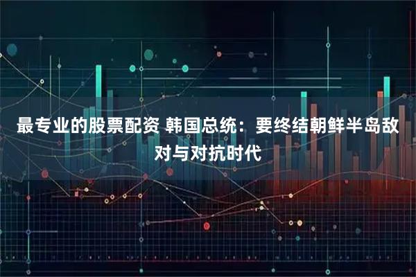 最专业的股票配资 韩国总统：要终结朝鲜半岛敌对与对抗时代