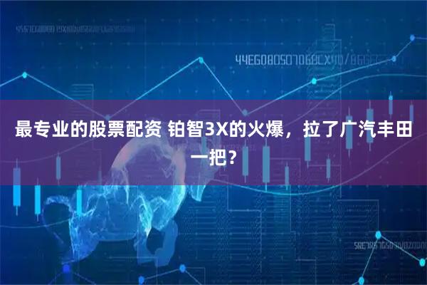 最专业的股票配资 铂智3X的火爆，拉了广汽丰田一把？
