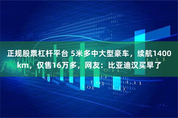 正规股票杠杆平台 5米多中大型豪车，续航1400km，仅售16万多，网友：比亚迪汉买早了