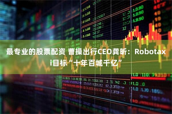 最专业的股票配资 曹操出行CEO龚昕：Robotaxi目标“十年百城千亿”