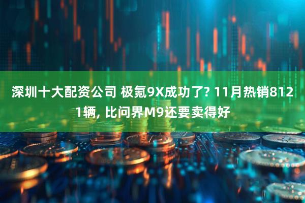 深圳十大配资公司 极氪9X成功了? 11月热销8121辆, 比问界M9还要卖得好