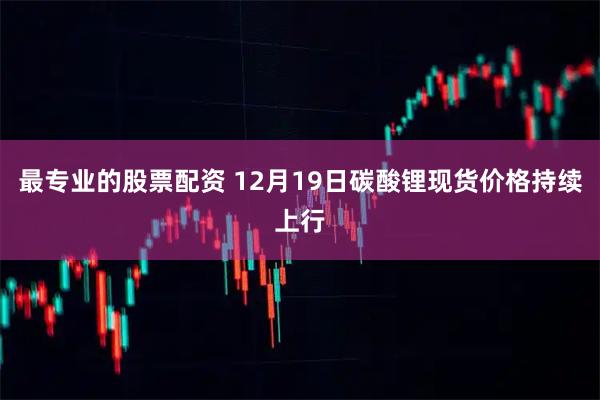 最专业的股票配资 12月19日碳酸锂现货价格持续上行