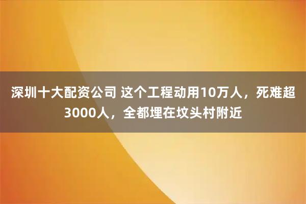 深圳十大配资公司 这个工程动用10万人，死难超3000人，全都埋在坟头村附近