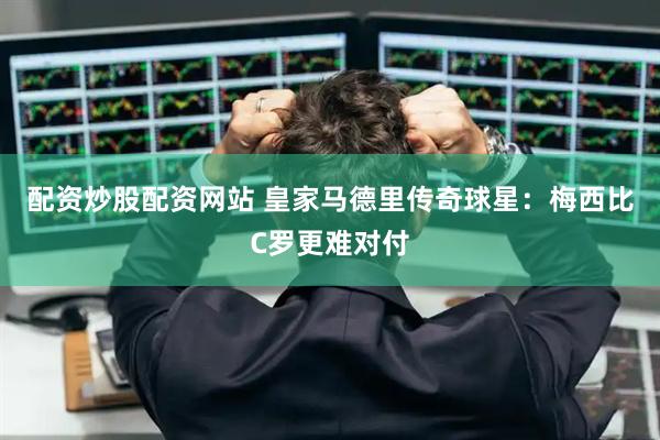 配资炒股配资网站 皇家马德里传奇球星：梅西比C罗更难对付