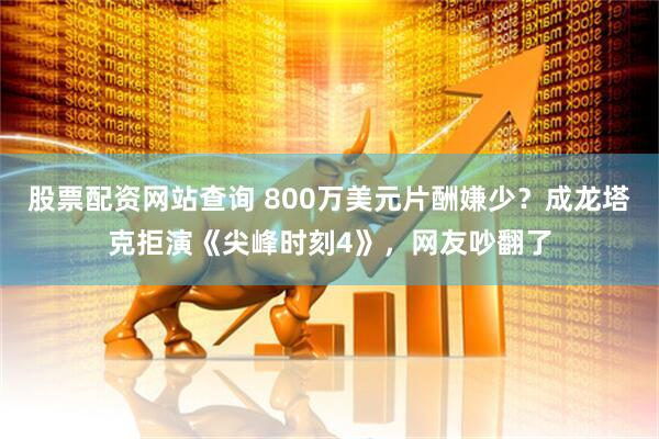 股票配资网站查询 800万美元片酬嫌少？成龙塔克拒演《尖峰时刻4》，网友吵翻了