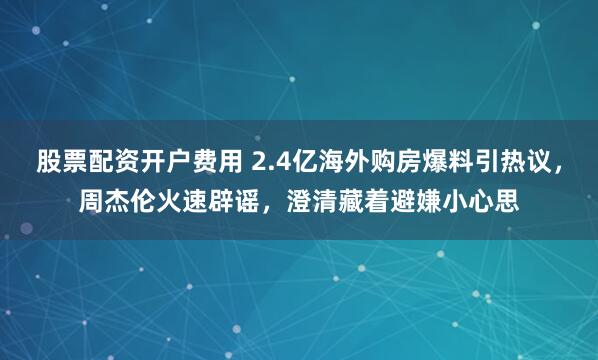 股票配资开户费用 2.4亿海外购房爆料引热议，周杰伦火速辟谣，澄清藏着避嫌小心思