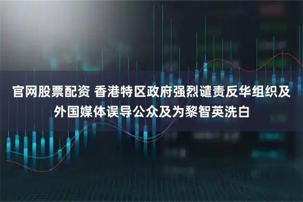 官网股票配资 香港特区政府强烈谴责反华组织及外国媒体误导公众及为黎智英洗白