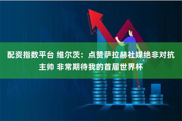 配资指数平台 维尔茨：点赞萨拉赫社媒绝非对抗主帅 非常期待我的首届世界杯