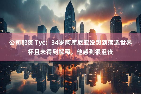 公司配资 Tyc：34岁阿库尼亚没想到落选世界杯且未得到解释，他感到很沮丧