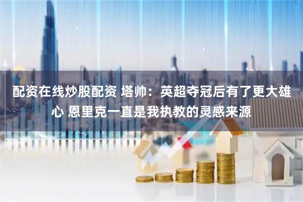 配资在线炒股配资 塔帅：英超夺冠后有了更大雄心 恩里克一直是我执教的灵感来源