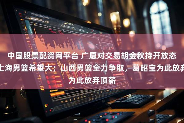 中国股票配资网平台 广厦对交易胡金秋持开放态度：上海男篮希望大；山西男篮全力争取，葛昭宝为此放弃顶薪