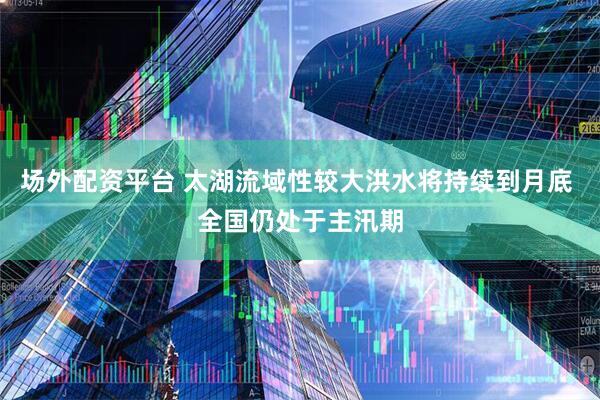 场外配资平台 太湖流域性较大洪水将持续到月底 全国仍处于主汛期