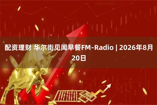 配资理财 华尔街见闻早餐FM-Radio | 2026年8月20日