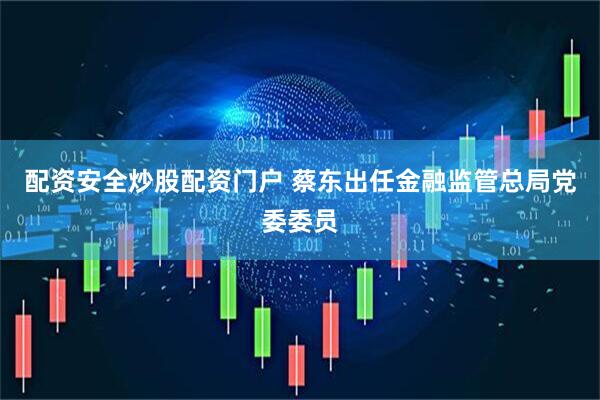 配资安全炒股配资门户 蔡东出任金融监管总局党委委员