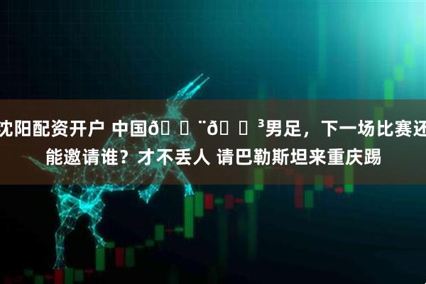 沈阳配资开户 中国🇨🇳男足，下一场比赛还能邀请谁？才不丢人 请巴勒斯坦来重庆踢