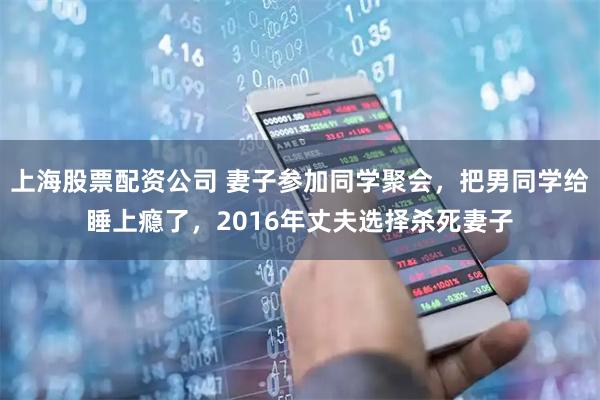 上海股票配资公司 妻子参加同学聚会，把男同学给睡上瘾了，2016年丈夫选择杀死妻子
