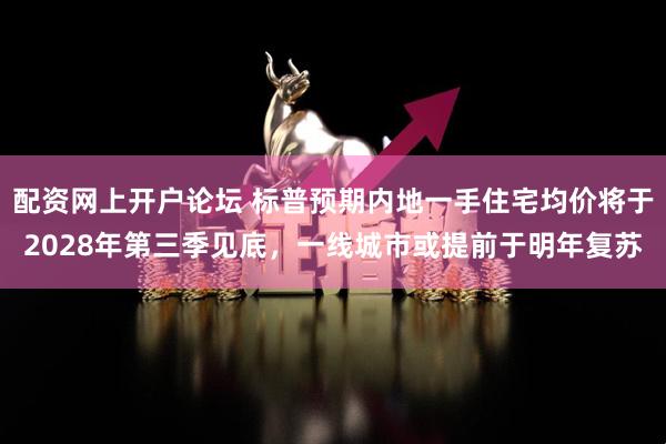 配资网上开户论坛 标普预期内地一手住宅均价将于2028年第三季见底，一线城市或提前于明年复苏