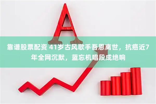 靠谱股票配资 41岁古风歌手吾恩离世，抗癌近7年全网沉默，蓝忘机唱段成绝响