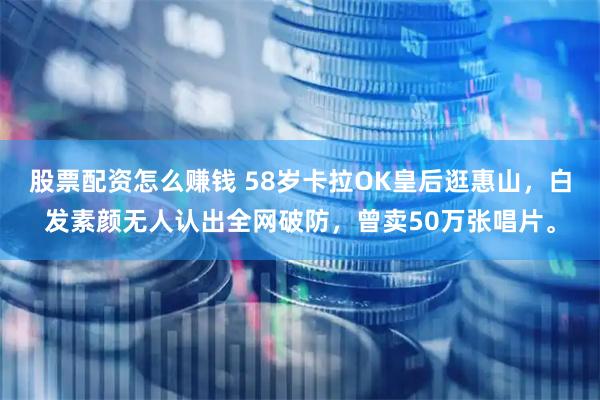 股票配资怎么赚钱 58岁卡拉OK皇后逛惠山，白发素颜无人认出全网破防，曾卖50万张唱片。