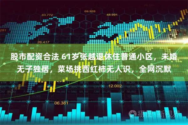 股市配资合法 61岁张越退休住普通小区，未婚无子独居，菜场挑西红柿无人识，全网沉默